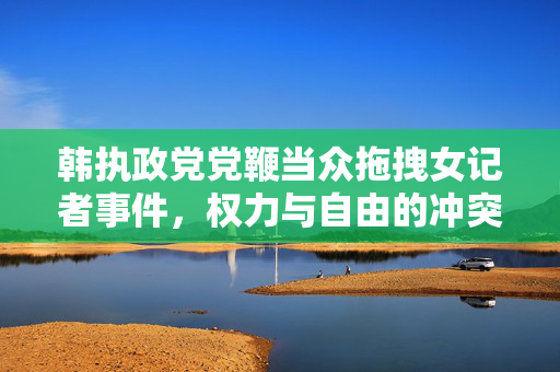韩执政党党鞭当众拖拽女记者事件，权力与自由的冲突