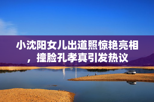 小沈阳女儿出道照惊艳亮相，撞脸孔孝真引发热议