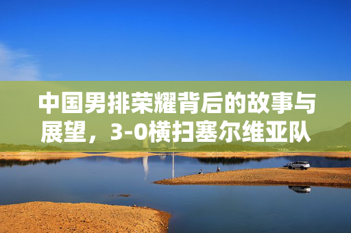 中国男排荣耀背后的故事与展望，3-0横扫塞尔维亚队