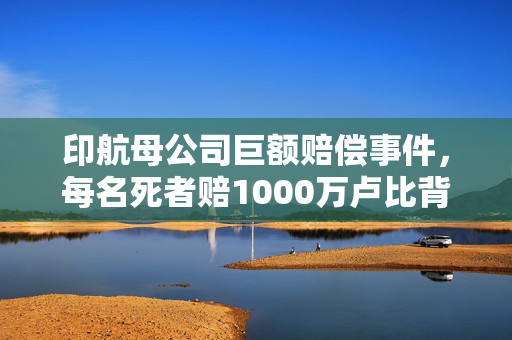 印航母公司巨额赔偿事件，每名死者赔1000万卢比背后的真相