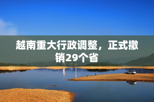 越南重大行政调整，正式撤销29个省