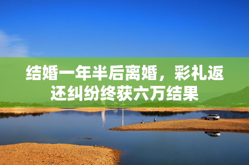 结婚一年半后离婚，彩礼返还纠纷终获六万结果