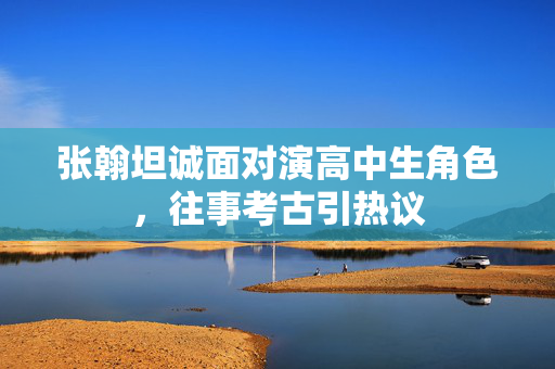 张翰坦诚面对演高中生角色，往事考古引热议