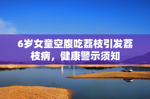 6岁女童空腹吃荔枝引发荔枝病，健康警示须知