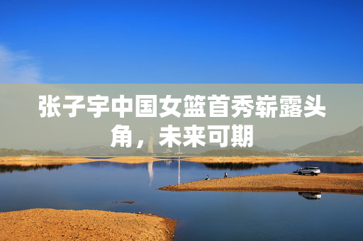张子宇中国女篮首秀崭露头角，未来可期