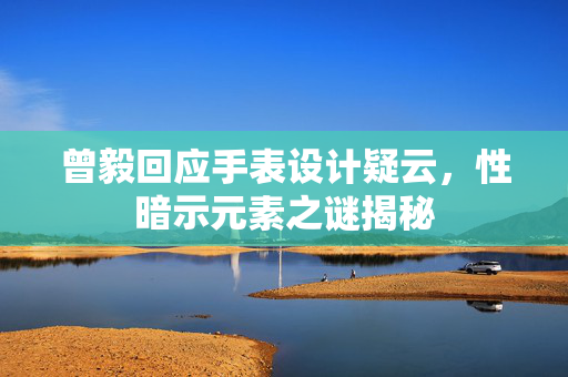 曾毅回应手表设计疑云，性暗示元素之谜揭秘