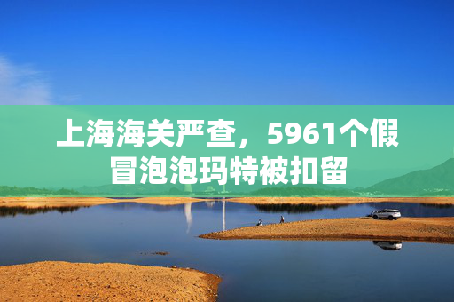 上海海关严查，5961个假冒泡泡玛特被扣留