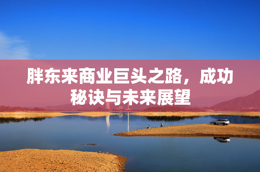 胖东来商业巨头之路，成功秘诀与未来展望