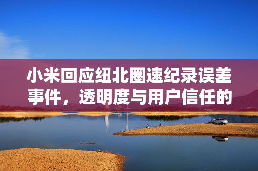 小米回应纽北圈速纪录误差事件，透明度与用户信任的双重考验