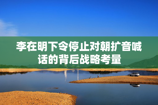 李在明下令停止对朝扩音喊话的背后战略考量