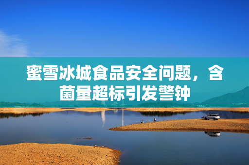蜜雪冰城食品安全问题，含菌量超标引发警钟