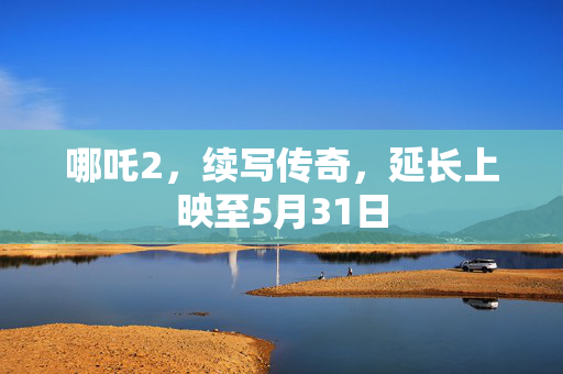 哪吒2，续写传奇，延长上映至5月31日