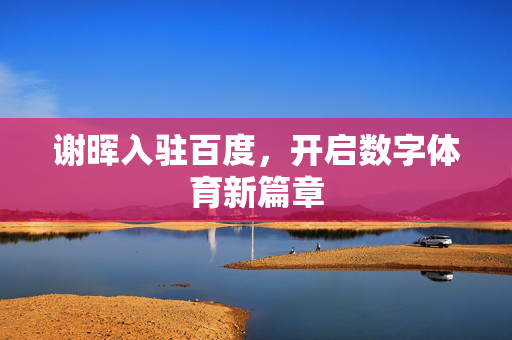 谢晖入驻百度，开启数字体育新篇章
