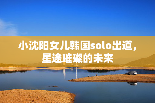 小沈阳女儿韩国solo出道，星途璀璨的未来