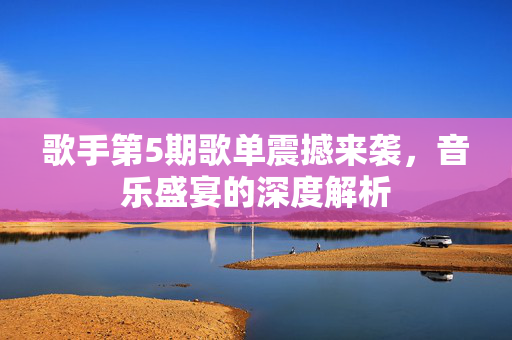 歌手第5期歌单震撼来袭，音乐盛宴的深度解析