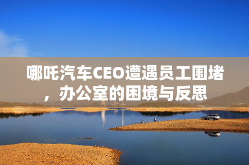 哪吒汽车CEO遭遇员工围堵，办公室的困境与反思