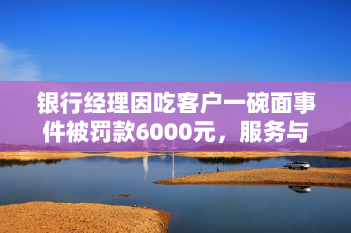 银行经理因吃客户一碗面事件被罚款6000元，服务与职业道德的双重反思