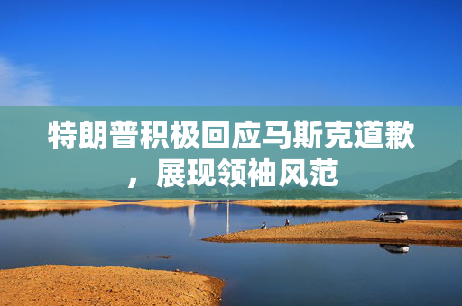 特朗普积极回应马斯克道歉，展现领袖风范