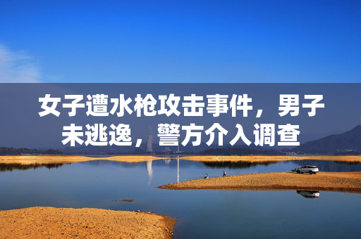 女子遭水枪攻击事件，男子未逃逸，警方介入调查