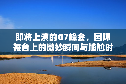 即将上演的G7峰会，国际舞台上的微妙瞬间与尴尬时刻