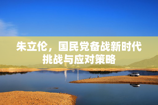 朱立伦，国民党备战新时代挑战与应对策略