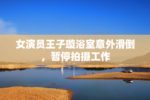女演员王子璇浴室意外滑倒，暂停拍摄工作