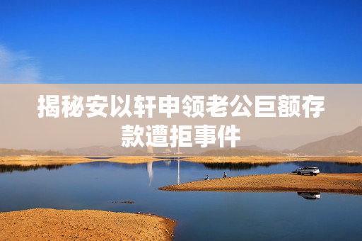 揭秘安以轩申领老公巨额存款遭拒事件