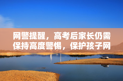 网警提醒，高考后家长仍需保持高度警惕，保护孩子网络安全与权益
