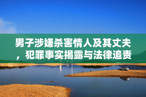 男子涉嫌杀害情人及其丈夫，犯罪事实揭露与法律追责的探讨