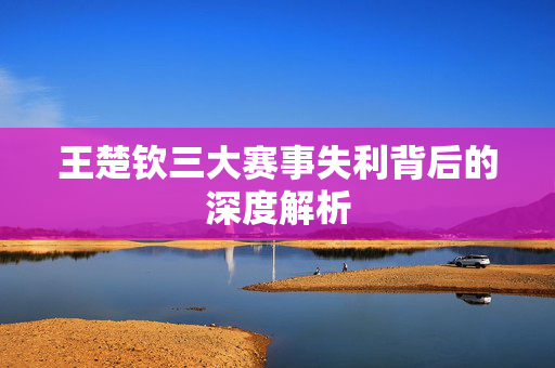 王楚钦三大赛事失利背后的深度解析