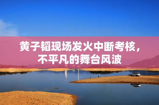 黄子韬现场发火中断考核，不平凡的舞台风波
