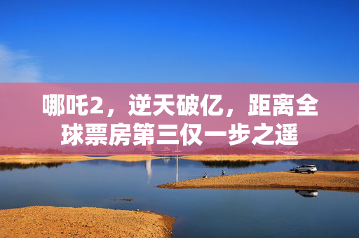 哪吒2，逆天破亿，距离全球票房第三仅一步之遥