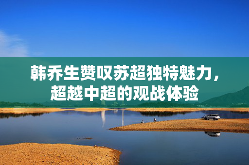 韩乔生赞叹苏超独特魅力，超越中超的观战体验
