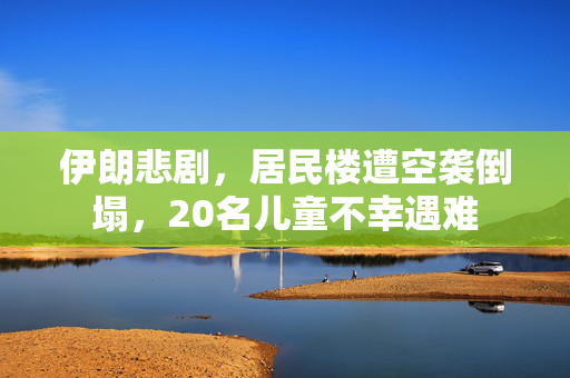 伊朗悲剧，居民楼遭空袭倒塌，20名儿童不幸遇难