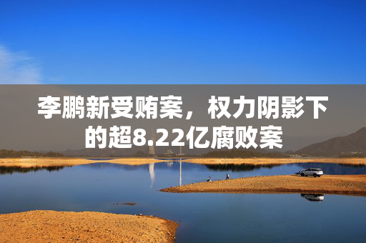 李鹏新受贿案，权力阴影下的超8.22亿腐败案