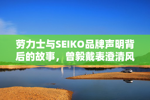 劳力士与SEIKO品牌声明背后的故事，曾毅戴表澄清风波