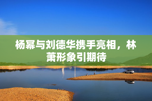 杨幂与刘德华携手亮相，林萧形象引期待