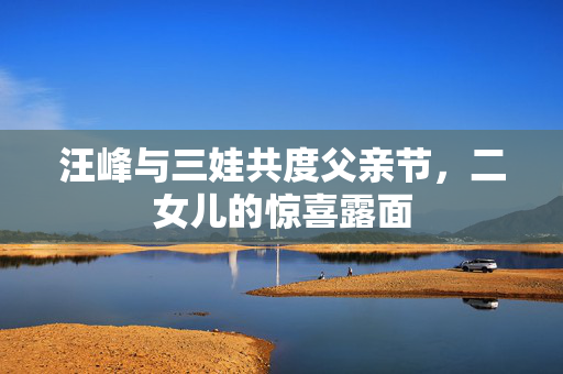 汪峰与三娃共度父亲节，二女儿的惊喜露面