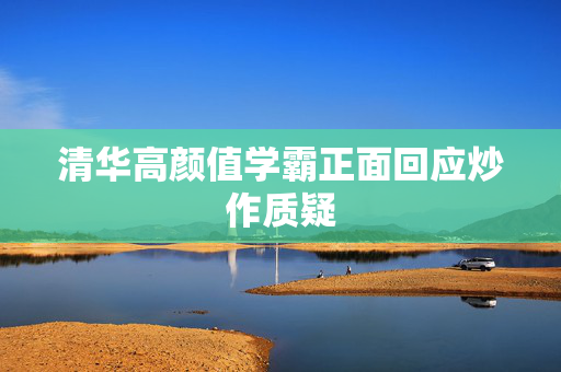 清华高颜值学霸正面回应炒作质疑