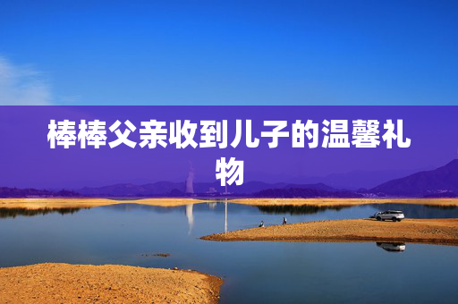 棒棒父亲收到儿子的温馨礼物