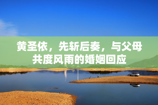 黄圣依，先斩后奏，与父母共度风雨的婚姻回应