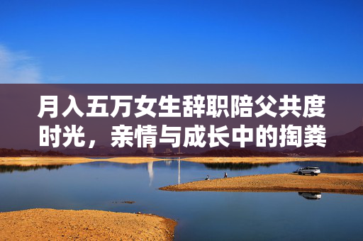 月入五万女生辞职陪父共度时光，亲情与成长中的掏粪之旅