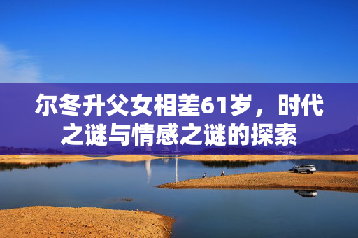 尔冬升父女相差61岁，时代之谜与情感之谜的探索