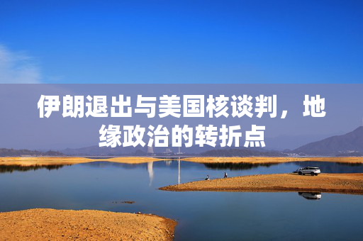 伊朗退出与美国核谈判，地缘政治的转折点