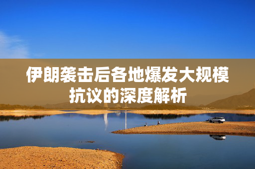 伊朗袭击后各地爆发大规模抗议的深度解析