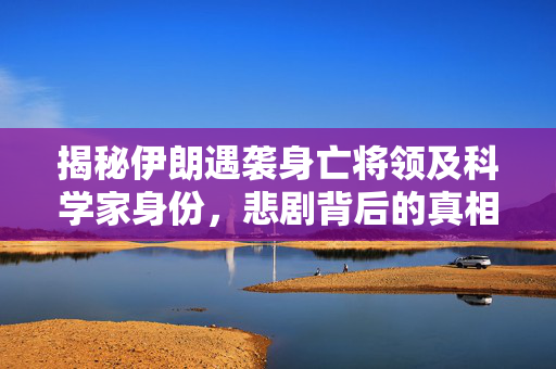揭秘伊朗遇袭身亡将领及科学家身份，悲剧背后的真相