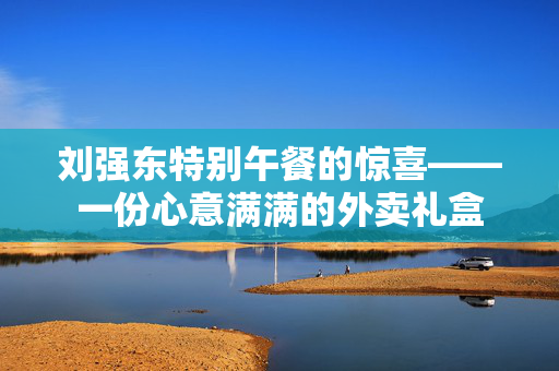 刘强东特别午餐的惊喜——一份心意满满的外卖礼盒