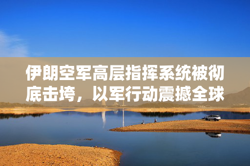 伊朗空军高层指挥系统被彻底击垮，以军行动震撼全球