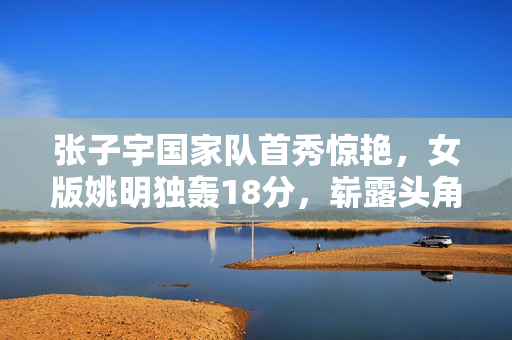 张子宇国家队首秀惊艳，女版姚明独轰18分，崭露头角