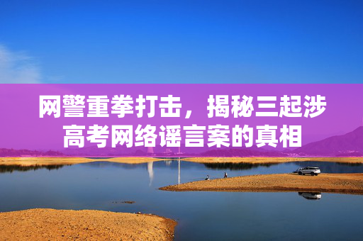 网警重拳打击，揭秘三起涉高考网络谣言案的真相
